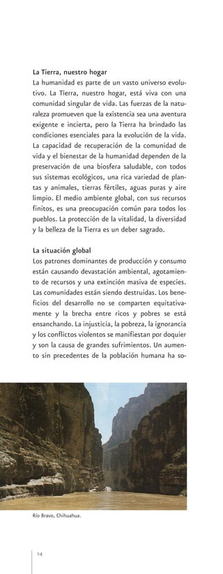 La Tierra, nuestro hogar
La humanidad es parte de un vasto universo evolu-
tivo. La Tierra, nuestro hogar, está viva con una
comunidad singular de vida. Las fuerzas de la natu-
raleza promueven que la existencia sea una aventura
exigente e incierta, pero la Tierra ha brindado las
condiciones esenciales para la evolución de la vida.
La capacidad de recuperación de la comunidad de
vida y el bienestar de la humanidad dependen de la
preservación de una biosfera saludable, con todos
sus sistemas ecológicos, una rica variedad de plan-
tas y animales, tierras fértiles, aguas puras y aire
limpio. El medio ambiente global, con sus recursos
finitos, es una preocupación común para todos los
pueblos. La protección de la vitalidad, la diversidad
y la belleza de la Tierra es un deber sagrado.

La situación global
Los patrones dominantes de producción y consumo
están causando devastación ambiental, agotamien-
to de recursos y una extinción masiva de especies.
Las comunidades están siendo destruidas. Los bene-
ficios del desarrollo no se comparten equitativa-
mente y la brecha entre ricos y pobres se está
ensanchando. La injusticia, la pobreza, la ignorancia
y los conflictos violentos se manifiestan por doquier
y son la causa de grandes sufrimientos. Un aumen-
to sin precedentes de la población humana ha so-




Río Bravo, Chihuahua.




 14
 