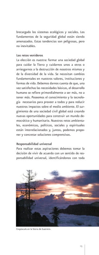 brecargado los sistemas ecológicos y sociales. Los
fundamentos de la seguridad global están siendo
amenazados. Estas tendencias son peligrosas, pero
no inevitables.

Los retos venideros
La elección es nuestra: formar una sociedad global
para cuidar la Tierra y cuidarnos unos a otros o
arriesgarnos a la destrucción de nosotros mismos y
de la diversidad de la vida. Se necesitan cambios
fundamentales en nuestros valores, instituciones y
formas de vida. Debemos darnos cuenta de que, una
vez satisfechas las necesidades básicas, el desarrollo
humano se refiere primordialmente a ser más, no a
tener más. Poseemos el conocimiento y la tecnolo-
gía necesarios para proveer a todos y para reducir
nuestros impactos sobre el medio ambiente. El sur-
gimiento de una sociedad civil global está creando
nuevas oportunidades para construir un mundo de-
mocrático y humanitario. Nuestros retos ambienta-
les, económicos, políticos, sociales y espirituales
están interrelacionados y, juntos, podemos propo-
ner y concretar soluciones comprensivas.

Responsabilidad universal
Para realizar estas aspiraciones debemos tomar la
decisión de vivir de acuerdo con un sentido de res-
ponsabilidad universal, identificándonos con toda




Crepúsculo en la Sierra de Guerrero.




                                                  15
 