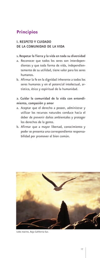 Principios
I. RESPETO Y CUIDADO
DE LA COMUNIDAD DE LA VIDA

1. Respetar la Tierra y la vida en toda su diversidad
a. Reconocer que todos los seres son interdepen-
    dientes y que toda forma de vida, independien-
    temente de su utilidad, tiene valor para los seres
    humanos.
b. Afirmar la fe en la dignidad inherente a todos los
    seres humanos y en el potencial intelectual, ar-
    tístico, ético y espiritual de la humanidad.

2. Cuidar la comunidad de la vida con entendi-
miento, compasión y amor
a. Aceptar que el derecho a poseer, administrar y
   utilizar los recursos naturales conduce hacia el
   deber de prevenir daños ambientales y proteger
   los derechos de la gente.
b. Afirmar que a mayor libertad, conocimiento y
   poder se presenta una correspondiente responsa-
   bilidad por promover el bien común.




Lobo marino, Baja California Sur.




                                                  17
 