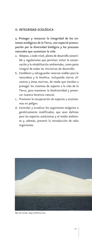 II. INTEGRIDAD ECOLÓGICA

5. Proteger y restaurar la integridad de los sis-
temas ecológicos de la Tierra, con especial preocu-
pación por la diversidad biológica y los procesos
naturales que sustentan la vida
a. Adoptar, a todo nivel, planes de desarrollo sosteni-
   ble y regulaciones que permitan incluir la conser-
   vación y la rehabilitación ambientales, como parte
   integral de todas las iniciativas de desarrollo.
b. Establecer y salvaguardar reservas viables para la
   naturaleza y la biosfera, incluyendo tierras sil-
   vestres y áreas marinas, de modo que tiendan a
   proteger los sistemas de soporte a la vida de la
   Tierra, para mantener la biodiversidad y preser-
   var nuestra herencia natural.
c. Promover la recuperación de especies y ecosiste-
   mas en peligro.
d. Controlar y erradicar los organismos exógenos o
   genéticamente modificados, que sean dañinos
   para las especies autóctonas y el medio ambien-
   te y, además, prevenir la introducción de tales
   organismos.




Mar de Cortés, Baja California Sur.




                                                   19
 