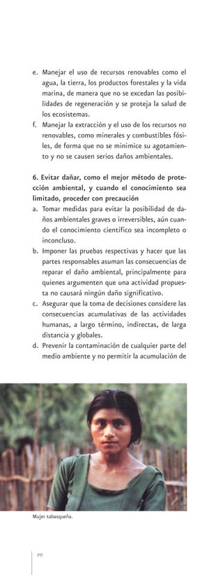 e. Manejar el uso de recursos renovables como el
   agua, la tierra, los productos forestales y la vida
   marina, de manera que no se excedan las posibi-
   lidades de regeneración y se proteja la salud de
   los ecosistemas.
f. Manejar la extracción y el uso de los recursos no
   renovables, como minerales y combustibles fósi-
   les, de forma que no se minimice su agotamien-
   to y no se causen serios daños ambientales.

6. Evitar dañar, como el mejor método de prote-
cción ambiental, y cuando el conocimiento sea
limitado, proceder con precaución
a. Tomar medidas para evitar la posibilidad de da-
   ños ambientales graves o irreversibles, aún cuan-
   do el conocimiento científico sea incompleto o
   inconcluso.
b. Imponer las pruebas respectivas y hacer que las
   partes responsables asuman las consecuencias de
   reparar el daño ambiental, principalmente para
   quienes argumenten que una actividad propues-
   ta no causará ningún daño significativo.
c. Asegurar que la toma de decisiones considere las
   consecuencias acumulativas de las actividades
   humanas, a largo término, indirectas, de larga
   distancia y globales.
d. Prevenir la contaminación de cualquier parte del
   medio ambiente y no permitir la acumulación de




Mujer tabasqueña.




 20
 