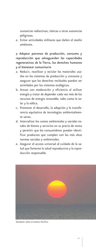 sustancias radiactivas, tóxicas u otras sustancias
   peligrosas.
e. Evitar actividades militares que dañen el medio
   ambiente.

7. Adoptar patrones de producción, consumo y
reproducción que salvaguarden las capacidades
regenerativas de la Tierra, los derechos humanos
y el bienestar comunitario
a. Reducir, reutilizar y reciclar los materiales usa-
   dos en los sistemas de producción y consumo y
   asegurar que los desechos residuales puedan ser
   asimilados por los sistemas ecológicos.
b. Actuar con moderación y eficiencia al utilizar
   energía y tratar de depender cada vez más de los
   recursos de energía renovable, tales como la so-
   lar y la eólica.
c. Promover el desarrollo, la adopción y la transfe-
   rencia equitativa de tecnologías ambientalmen-
   te sanas.
d. Internalizar los costos ambientales y sociales to-
   tales de bienes y servicios en su precio de venta
   y permitir que los consumidores puedan identi-
   ficar productos que cumplan con las más altas
   normas sociales y ambientales.
e. Asegurar el acceso universal al cuidado de la sa-
   lud que fomente la salud reproductiva y la repro-
   ducción responsable.




Atardecer sobre el océano Pacífico.




                                                 21
 