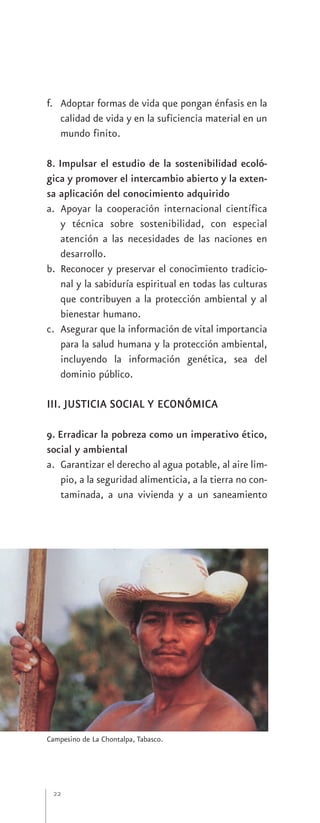 f. Adoptar formas de vida que pongan énfasis en la
   calidad de vida y en la suficiencia material en un
   mundo finito.

8. Impulsar el estudio de la sostenibilidad ecoló-
gica y promover el intercambio abierto y la exten-
sa aplicación del conocimiento adquirido
a. Apoyar la cooperación internacional científica
    y técnica sobre sostenibilidad, con especial
    atención a las necesidades de las naciones en
    desarrollo.
b. Reconocer y preservar el conocimiento tradicio-
    nal y la sabiduría espiritual en todas las culturas
    que contribuyen a la protección ambiental y al
    bienestar humano.
c. Asegurar que la información de vital importancia
    para la salud humana y la protección ambiental,
    incluyendo la información genética, sea del
    dominio público.

III. JUSTICIA SOCIAL Y ECONÓMICA

9. Erradicar la pobreza como un imperativo ético,
social y ambiental
a. Garantizar el derecho al agua potable, al aire lim-
    pio, a la seguridad alimenticia, a la tierra no con-
    taminada, a una vivienda y a un saneamiento




Campesino de La Chontalpa, Tabasco.




 22
 