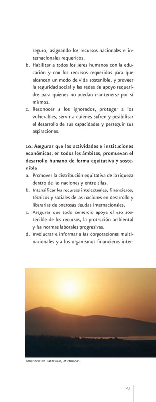 seguro, asignando los recursos nacionales e in-
   ternacionales requeridos.
b. Habilitar a todos los seres humanos con la edu-
   cación y con los recursos requeridos para que
   alcancen un modo de vida sostenible, y proveer
   la seguridad social y las redes de apoyo requeri-
   dos para quienes no puedan mantenerse por sí
   mismos.
c. Reconocer a los ignorados, proteger a los
   vulnerables, servir a quienes sufren y posibilitar
   el desarrollo de sus capacidades y perseguir sus
   aspiraciones.

10. Asegurar que las actividades e instituciones
económicas, en todos los ámbitos, promuevan el
desarrollo humano de forma equitativa y soste-
nible
a. Promover la distribución equitativa de la riqueza
   dentro de las naciones y entre ellas.
b. Intensificar los recursos intelectuales, financieros,
   técnicos y sociales de las naciones en desarrollo y
   liberarlas de onerosas deudas internacionales.
c. Asegurar que todo comercio apoye el uso sos-
   tenible de los recursos, la protección ambiental
   y las normas laborales progresivas.
d. Involucrar e informar a las corporaciones multi-
   nacionales y a los organismos financieros inter-




Amanecer en Pátzcuaro, Michoacán.




                                                    23
 