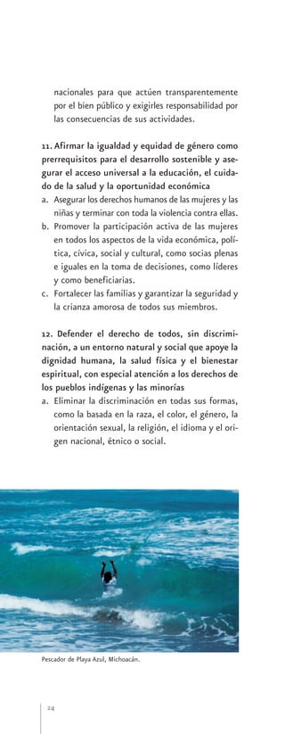 nacionales para que actúen transparentemente
    por el bien público y exigirles responsabilidad por
    las consecuencias de sus actividades.

11. Afirmar la igualdad y equidad de género como
prerrequisitos para el desarrollo sostenible y ase-
gurar el acceso universal a la educación, el cuida-
do de la salud y la oportunidad económica
a. Asegurar los derechos humanos de las mujeres y las
    niñas y terminar con toda la violencia contra ellas.
b. Promover la participación activa de las mujeres
    en todos los aspectos de la vida económica, polí-
    tica, cívica, social y cultural, como socias plenas
    e iguales en la toma de decisiones, como líderes
    y como beneficiarias.
c. Fortalecer las familias y garantizar la seguridad y
    la crianza amorosa de todos sus miembros.

12. Defender el derecho de todos, sin discrimi-
nación, a un entorno natural y social que apoye la
dignidad humana, la salud física y el bienestar
espiritual, con especial atención a los derechos de
los pueblos indígenas y las minorías
a. Eliminar la discriminación en todas sus formas,
   como la basada en la raza, el color, el género, la
   orientación sexual, la religión, el idioma y el ori-
   gen nacional, étnico o social.




Pescador de Playa Azul, Michoacán.




 24
 