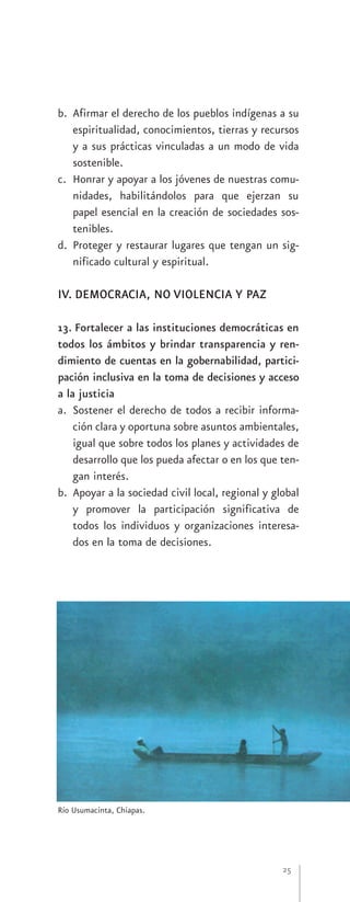 b. Afirmar el derecho de los pueblos indígenas a su
   espiritualidad, conocimientos, tierras y recursos
   y a sus prácticas vinculadas a un modo de vida
   sostenible.
c. Honrar y apoyar a los jóvenes de nuestras comu-
   nidades, habilitándolos para que ejerzan su
   papel esencial en la creación de sociedades sos-
   tenibles.
d. Proteger y restaurar lugares que tengan un sig-
   nificado cultural y espiritual.

IV. DEMOCRACIA, NO VIOLENCIA Y PAZ

13. Fortalecer a las instituciones democráticas en
todos los ámbitos y brindar transparencia y ren-
dimiento de cuentas en la gobernabilidad, partici-
pación inclusiva en la toma de decisiones y acceso
a la justicia
a. Sostener el derecho de todos a recibir informa-
    ción clara y oportuna sobre asuntos ambientales,
    igual que sobre todos los planes y actividades de
    desarrollo que los pueda afectar o en los que ten-
    gan interés.
b. Apoyar a la sociedad civil local, regional y global
    y promover la participación significativa de
    todos los individuos y organizaciones interesa-
    dos en la toma de decisiones.




Río Usumacinta, Chiapas.




                                                  25
 