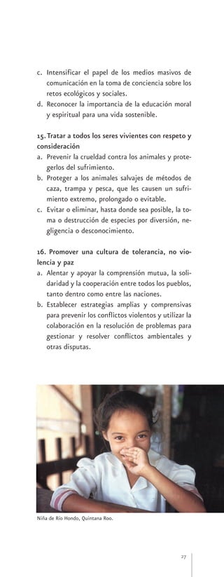 c. Intensificar el papel de los medios masivos de
   comunicación en la toma de conciencia sobre los
   retos ecológicos y sociales.
d. Reconocer la importancia de la educación moral
   y espiritual para una vida sostenible.

15. Tratar a todos los seres vivientes con respeto y
consideración
a. Prevenir la crueldad contra los animales y prote-
    gerlos del sufrimiento.
b. Proteger a los animales salvajes de métodos de
    caza, trampa y pesca, que les causen un sufri-
    miento extremo, prolongado o evitable.
c. Evitar o eliminar, hasta donde sea posible, la to-
    ma o destrucción de especies por diversión, ne-
    gligencia o desconocimiento.

16. Promover una cultura de tolerancia, no vio-
lencia y paz
a. Alentar y apoyar la comprensión mutua, la soli-
   daridad y la cooperación entre todos los pueblos,
   tanto dentro como entre las naciones.
b. Establecer estrategias amplias y comprensivas
   para prevenir los conflictos violentos y utilizar la
   colaboración en la resolución de problemas para
   gestionar y resolver conflictos ambientales y
   otras disputas.




Niña de Río Hondo, Quintana Roo.




                                                   27
 