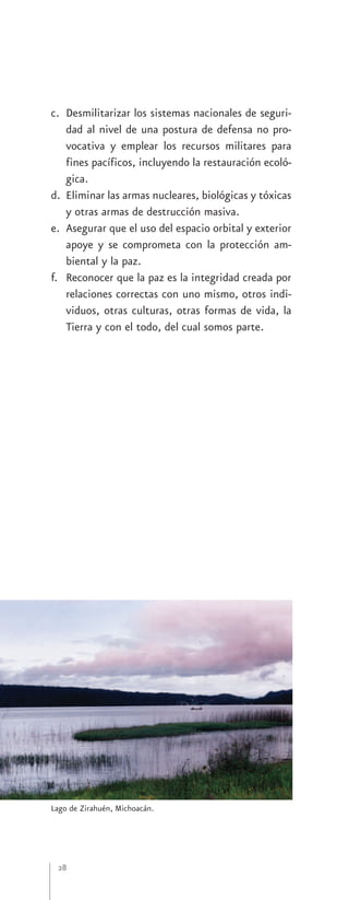 c. Desmilitarizar los sistemas nacionales de seguri-
   dad al nivel de una postura de defensa no pro-
   vocativa y emplear los recursos militares para
   fines pacíficos, incluyendo la restauración ecoló-
   gica.
d. Eliminar las armas nucleares, biológicas y tóxicas
   y otras armas de destrucción masiva.
e. Asegurar que el uso del espacio orbital y exterior
   apoye y se comprometa con la protección am-
   biental y la paz.
f. Reconocer que la paz es la integridad creada por
   relaciones correctas con uno mismo, otros indi-
   viduos, otras culturas, otras formas de vida, la
   Tierra y con el todo, del cual somos parte.




Lago de Zirahuén, Michoacán.




 28
 