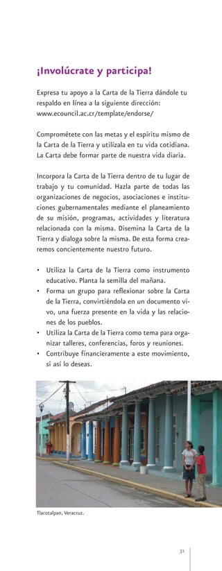 ¡Involúcrate y participa!
Expresa tu apoyo a la Carta de la Tierra dándole tu
respaldo en línea a la siguiente dirección:
www.ecouncil.ac.cr/template/endorse/

Comprométete con las metas y el espíritu mismo de
la Carta de la Tierra y utilízala en tu vida cotidiana.
La Carta debe formar parte de nuestra vida diaria.

Incorpora la Carta de la Tierra dentro de tu lugar de
trabajo y tu comunidad. Hazla parte de todas las
organizaciones de negocios, asociaciones e institu-
ciones gubernamentales mediante el planeamiento
de su misión, programas, actividades y literatura
relacionada con la misma. Disemina la Carta de la
Tierra y dialoga sobre la misma. De esta forma crea-
remos concientemente nuestro futuro.

• Utiliza la Carta de la Tierra como instrumento
  educativo. Planta la semilla del mañana.
• Forma un grupo para reflexionar sobre la Carta
  de la Tierra, convirtiéndola en un documento vi-
  vo, una fuerza presente en la vida y las relacio-
  nes de los pueblos.
• Utiliza la Carta de la Tierra como tema para orga-
  nizar talleres, conferencias, foros y reuniones.
• Contribuye financieramente a este movimiento,
  si así lo deseas.




Tlacotalpan, Veracruz.




                                                   31
 