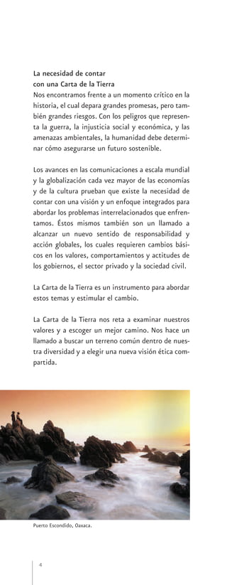 La necesidad de contar
con una Carta de la Tierra
Nos encontramos frente a un momento crítico en la
historia, el cual depara grandes promesas, pero tam-
bién grandes riesgos. Con los peligros que represen-
ta la guerra, la injusticia social y económica, y las
amenazas ambientales, la humanidad debe determi-
nar cómo asegurarse un futuro sostenible.

Los avances en las comunicaciones a escala mundial
y la globalización cada vez mayor de las economías
y de la cultura prueban que existe la necesidad de
contar con una visión y un enfoque integrados para
abordar los problemas interrelacionados que enfren-
tamos. Éstos mismos también son un llamado a
alcanzar un nuevo sentido de responsabilidad y
acción globales, los cuales requieren cambios bási-
cos en los valores, comportamientos y actitudes de
los gobiernos, el sector privado y la sociedad civil.

La Carta de la Tierra es un instrumento para abordar
estos temas y estimular el cambio.

La Carta de la Tierra nos reta a examinar nuestros
valores y a escoger un mejor camino. Nos hace un
llamado a buscar un terreno común dentro de nues-
tra diversidad y a elegir una nueva visión ética com-
partida.




Puerto Escondido, Oaxaca.




  4
 