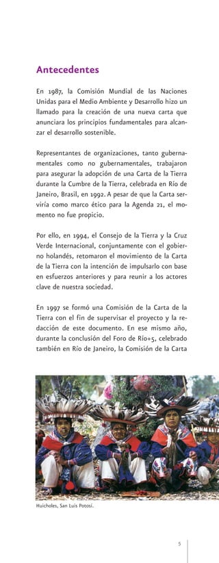 Antecedentes
En 1987, la Comisión Mundial de las Naciones
Unidas para el Medio Ambiente y Desarrollo hizo un
llamado para la creación de una nueva carta que
anunciara los principios fundamentales para alcan-
zar el desarrollo sostenible.

Representantes de organizaciones, tanto guberna-
mentales como no gubernamentales, trabajaron
para asegurar la adopción de una Carta de la Tierra
durante la Cumbre de la Tierra, celebrada en Río de
Janeiro, Brasil, en 1992. A pesar de que la Carta ser-
viría como marco ético para la Agenda 21, el mo-
mento no fue propicio.

Por ello, en 1994, el Consejo de la Tierra y la Cruz
Verde Internacional, conjuntamente con el gobier-
no holandés, retomaron el movimiento de la Carta
de la Tierra con la intención de impulsarlo con base
en esfuerzos anteriores y para reunir a los actores
clave de nuestra sociedad.

En 1997 se formó una Comisión de la Carta de la
Tierra con el fin de supervisar el proyecto y la re-
dacción de este documento. En ese mismo año,
durante la conclusión del Foro de Río+5, celebrado
también en Río de Janeiro, la Comisión de la Carta




Huicholes, San Luis Potosí.




                                                  5
 