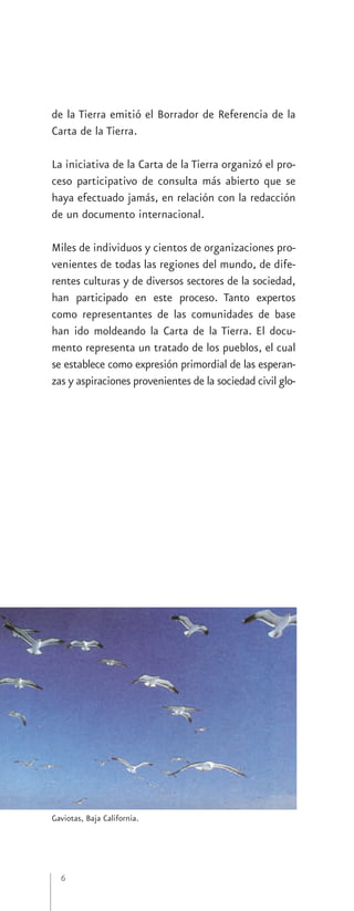 de la Tierra emitió el Borrador de Referencia de la
Carta de la Tierra.

La iniciativa de la Carta de la Tierra organizó el pro-
ceso participativo de consulta más abierto que se
haya efectuado jamás, en relación con la redacción
de un documento internacional.

Miles de individuos y cientos de organizaciones pro-
venientes de todas las regiones del mundo, de dife-
rentes culturas y de diversos sectores de la sociedad,
han participado en este proceso. Tanto expertos
como representantes de las comunidades de base
han ido moldeando la Carta de la Tierra. El docu-
mento representa un tratado de los pueblos, el cual
se establece como expresión primordial de las esperan-
zas y aspiraciones provenientes de la sociedad civil glo-




Gaviotas, Baja California.




  6
 