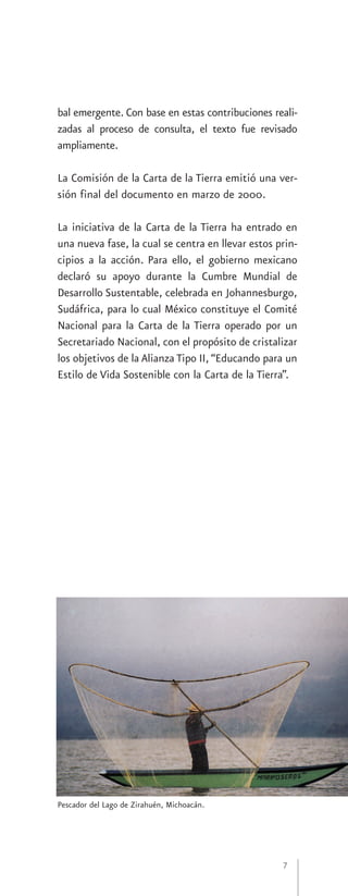 bal emergente. Con base en estas contribuciones reali-
zadas al proceso de consulta, el texto fue revisado
ampliamente.

La Comisión de la Carta de la Tierra emitió una ver-
sión final del documento en marzo de 2000.

La iniciativa de la Carta de la Tierra ha entrado en
una nueva fase, la cual se centra en llevar estos prin-
cipios a la acción. Para ello, el gobierno mexicano
declaró su apoyo durante la Cumbre Mundial de
Desarrollo Sustentable, celebrada en Johannesburgo,
Sudáfrica, para lo cual México constituye el Comité
Nacional para la Carta de la Tierra operado por un
Secretariado Nacional, con el propósito de cristalizar
los objetivos de la Alianza Tipo II, “Educando para un
Estilo de Vida Sostenible con la Carta de la Tierra”.




Pescador del Lago de Zirahuén, Michoacán.




                                                   7
 