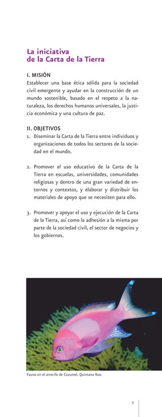 La iniciativa
de la Carta de la Tierra
I. MISIÓN
Establecer una base ética sólida para la sociedad
civil emergente y ayudar en la construcción de un
mundo sostenible, basado en el respeto a la na-
turaleza, los derechos humanos universales, la justi-
cia económica y una cultura de paz.

II. OBJETIVOS
1. Diseminar la Carta de la Tierra entre individuos y
   organizaciones de todos los sectores de la socie-
   dad en el mundo.

2. Promover el uso educativo de la Carta de la
   Tierra en escuelas, universidades, comunidades
   religiosas y dentro de una gran variedad de en-
   tornos y contextos, y elaborar y distribuir los
   materiales de apoyo que se necesiten para ello.

3. Promover y apoyar el uso y ejecución de la Carta
   de la Tierra, así como la adhesión a la misma por
   parte de la sociedad civil, el sector de negocios y
   los gobiernos.




Fauna en el arrecife de Cozumel, Quintana Roo.




                                                  9
 