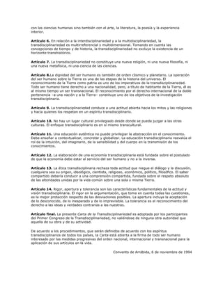 con las ciencias humanas sino también con el arte, la literatura, la poesía y la experiencia
interior.

Artículo 6. En relación a la interdisciplinariedad y a la multidisciplinariedad, la
transdisciplinariedad es multirreferencial y multidimensional. Tomando en cuenta las
concepciones de tiempo y de historia, la transdisciplinariedad no excluye la existencia de un
horizonte transhistórico.

Artículo 7. La transdisciplinariedad no constituye una nueva religión, ni una nueva filosofía, ni
una nueva metafísica, ni una ciencia de las ciencias.

Artículo 8.La dignidad del ser humano es también de orden cósmico y planetario. La operación
del ser humano sobre la Tierra es una de las etapas de la historia del universo. El
reconocimiento de la Tierra como patria es uno de los imperativos de la transdisciplinariedad.
Todo ser humano tiene derecho a una nacionalidad, pero, a título de habitante de la Tierra, él es
al mismo tiempo un ser transnacional. El reconocimiento por el derecho internacional de la doble
pertenencia –a una nación y a la Tierra– constituye uno de los objetivos de la investigación
transdisciplinaria.

Artículo 9. La transdisciplinariedad conduce a una actitud abierta hacia los mitos y las religiones
y hacia quienes los respetan en un espíritu transdisciplinario.

Artículo 10. No hay un lugar cultural privilegiado desde donde se pueda juzgar a las otras
culturas. El enfoque transdisciplinario es en sí mismo transcultural.

Artículo 11. Una educación auténtica no puede privilegiar la abstracción en el conocimiento.
Debe enseñar a contextualizar, concretar y globalizar. La educación transdisciplinaria reevalúa el
rol de la intuición, del imaginario, de la sensibilidad y del cuerpo en la transmisión de los
conocimientos.

Artículo 12. La elaboración de una economía transdisciplinaria está fundada sobre el postulado
de que la economía debe estar al servicio del ser humano y no a la inversa.

Artículo 13. La ética transdisciplinaria rechaza toda actitud que niegue el diálogo y la discusión,
cualquiera sea su origen, ideológico, cientista, religioso, económico, político, filosófico. El saber
compartido debería conducir a una comprensión compartida, fundada sobre el respeto absoluto
de las alteridades unidas por la vida común sobre una sola y misma Tierra.

Artículo 14. Rigor, apertura y tolerancia son las características fundamentales de la actitud y
visión transdisciplinaria. El rigor en la argumentación, que toma en cuenta todas las cuestiones,
es la mejor protección respecto de las desviaciones posibles. La apertura incluye la aceptación
de lo desconocido, de lo inesperado y de lo imprevisible. La tolerancia es el reconocimiento del
derecho a las ideas y verdades contrarias a las nuestras.

Artículo final. La presente Carta de la Transdisciplinariedad es adoptada por los participantes
del Primer Congreso de la Transdisciplinariedad, no valiéndose de ninguna otra autoridad que
aquella de su obra y de su actividad.

De acuerdo a los procedimientos, que serán definidos de acuerdo con los espíritus
transdisciplinarios de todos los países, la Carta está abierta a la firma de todo ser humano
interesado por las medidas progresivas del orden nacional, internacional y transnacional para la
aplicación de sus artículos en la vida.

                                                   Convento de Arrábida, 6 de noviembre de 1994
 