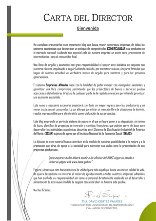 Me complace presentarles este importante blog que busca reunir numerosas empresas de todos los
sectores económicos que desean con un enfoque de competitividad COMERCIALIZAR sus productos en
el mercado nacional; cuidando con especial celo de nuestra empresa un coste cero, proveniente de
intermediarios, para el consumidor final.
Nos llena de orgullo y asumimos con gran responsabilidad el apoyar esta iniciativa en conjunto con
nuestros clientes, impulsando a seguir luchando cada día, por encontrar nuevas y mejores fórmulas que
hagan de nuestra actividad un verdadero motivo de orgullo para nosotros y para las próximas
generaciones.
El sistema Empresas Afiliadas nace con la finalidad de poder romper con monopolios existentes y
garantizar una libre competencia permitiendo que los productores de bienes y servicios puedan
acercarse a distribuidores directos de cualquier parte de la república mexicana permitiendo garantizar
una economía sostenible.
Este nuevo y necesario escenario propiciará, sin duda, un mayor ingreso para los productores y un
menor coste para el consumidor. Es por ello que garantizar un mercado libre de situaciones de dominio,
resulta imprescindible para el éxito de la comercialización de sus productos.
Este blog emprende un perfecto sistema de apoyo en el que se logra poner a su disposición, sin ánimo
de lucro, plantillas de proyectos de inversión y corridas financieras que podrán servir de base para
desarrollar las actividades económicas descritas en el Sistema de Clasificación Industrial de América
del Norte, (SCIAN) sujetas de apoyo por el Instituto Nacional de la Economía Social (INAES).
La difusión de este material busca contribuir en la medida de nuestras posibilidades a la mejora y a la
promoción que sirva de apoyo a la sociedad para solventar sus dudas para la presentación de sus
proyectos productivos.
“para mayores dudas deberá acudir a las oficinas del INAES según su estado o
visitar su página web www.inaes.gob.mx”
Espero y deseo que este documento sea de utilidad para todo aquél que busca una mayor calidad de vida,
No quiero despedirme sin mostrar el merecido agradecimiento a todas nuestras empresas adheridas
que han confiado su responsabilidad así como al personal directamente implicado en el desarrollo y
alimentación de este nuevo modelo de negocio toda esta labor no hubiera sido posible.
Muchas Gracias.
CARTA DEL DIRECTOR
Bienvenida
TSU. DAVID CORTEZ VALADEZ
TECNICO SUPERIOR UNIVERSITARIO EN ADMINISTRACIÓN Y
EVALUACIÓN DE PROYECTOS.
 