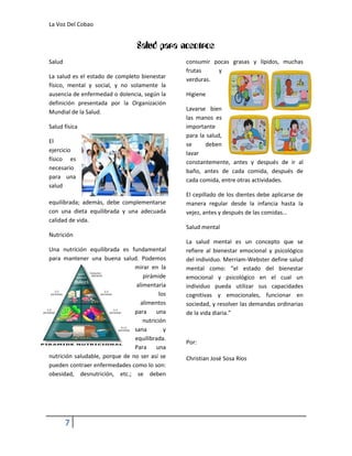 La Voz Del Cobao


                                  Salud para nosotros
Salud                                            consumir pocas grasas y lípidos, muchas
                                                 frutas    y
La salud es el estado de completo bienestar      verduras.
físico, mental y social, y no solamente la
ausencia de enfermedad o dolencia, según la      Higiene
definición presentada por la Organización
Mundial de la Salud.                             Lavarse bien
                                                 las manos es
Salud física                                     importante
                                                 para la salud,
El
                                                 se     deben
ejercicio                                        lavar
físico es                                        constantemente, antes y después de ir al
necesario                                        baño, antes de cada comida, después de
para una
                                                 cada comida, entre otras actividades.
salud
                                                 El cepillado de los dientes debe aplicarse de
equilibrada; además, debe complementarse         manera regular desde la infancia hasta la
con una dieta equilibrada y una adecuada         vejez, antes y después de las comidas...
calidad de vida.
                                                 Salud mental
Nutrición
                                                 La salud mental es un concepto que se
Una nutrición equilibrada es fundamental         refiere al bienestar emocional y psicológico
para mantener una buena salud. Podemos           del individuo. Merriam-Webster define salud
                                mirar en la      mental como: “el estado del bienestar
                                    pirámide     emocional y psicológico en el cual un
                                 alimentaria     individuo pueda utilizar sus capacidades
                                           los   cognitivas y emocionales, funcionar en
                                   alimentos     sociedad, y resolver las demandas ordinarias
                                para     una     de la vida diaria.”
                                    nutrición
                                sana         y
                                equilibrada.
                                                 Por:
                                Para     una
nutrición saludable, porque de no ser así se     Christian José Sosa Ríos
pueden contraer enfermedades como lo son:
obesidad, desnutrición, etc.; se deben




        7
 
