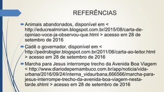 REFERÊNCIAS
Animais abandonados, disponível em <
http://educrealmirian.blogspot.com.br/2015/08/carta-de-
opiniao-voce-ja-observou-que.html > acesso em 28 de
setembro de 2016
Cadê o governador, disponível em <
http://pedrobigler.blogspot.com.br/2011/06/carta-ao-leitor.html
> acesso em 28 de setembro de 2016
Marcha para Jesus interrompe trecho da Avenida Boa Viagem
< http://www.diariodepernambuco.com.br/app/noticia/vida-
urbana/2016/09/24/interna_vidaurbana,666566/marcha-para-
jesus-interrompe-trecho-da-avenida-boa-viagem-nesta-
tarde.shtml > acesso em 28 de setembro de 2016
 
