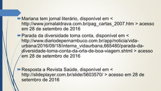 Mariana tem jornal literário, disponível em <
http://www.jornalaldrava.com.br/pag_cartas_2007.htm > acesso
em 28 de setembro de 2016
Parada da diversidade toma conta, disponível em <
http://www.diariodepernambuco.com.br/app/noticia/vida-
urbana/2016/09/18/interna_vidaurbana,665480/parada-da-
diversidade-toma-conta-da-orla-de-boa-viagem.shtml > acesso
em 28 de setembro de 2016
Resposta a Revista Saúde, disponível em <
http://slideplayer.com.br/slide/5603570/ > acesso em 28 de
setembro de 2016
 