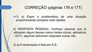 CORREÇÃO (páginas 176 e 177)
1) a) Expor a problemática de uma situação
proporcionando soluções mais rápidas.
b) RESPOSTA PESSOAL/ Conheço pessoas que já
utilizaram algum desses meios (redes sócias, aplicativos
- QVT), algumas obtiveram respostas outras não.
2) a) A reclamação é feita por E.S.
 