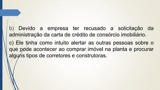 b) Devido a empresa ter recusado a solicitação da
administração da carta de crédito de consórcio imobiliário.
c) Ele tinha como intuito alertar as outras pessoas sobre o
que pode acontecer ao comprar imóvel na planta e procurar
alguns tipos de corretores e construtoras.
 