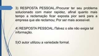 3) RESPOSTA PESSOAL./Procurar ter seu problema
solucionado com maior rapidez, afinal quanto mais
tempo a reclamação ficar exposta pior será para a
empresa que ele reclamou; Por ser mais acessível.
4) RESPOSTA PESSOAL./Talvez o site não exigia tal
informação.
5)O autor utilizou a variedade formal.
 
