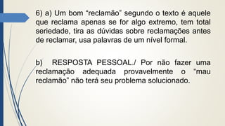 6) a) Um bom “reclamão” segundo o texto é aquele
que reclama apenas se for algo extremo, tem total
seriedade, tira as dúvidas sobre reclamações antes
de reclamar, usa palavras de um nível formal.
b) RESPOSTA PESSOAL./ Por não fazer uma
reclamação adequada provavelmente o “mau
reclamão” não terá seu problema solucionado.
 