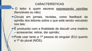 CARACTERÍSTICAS
 O leitor é quem escreve expressando opiniões
(favoráveis ou não);
Circula em jornais, revistas, como feedback da
opinião dos leitores sobre o que está sendo veiculado
nos tais;
É produzido com a finalidade de discutir uma matéria
– acrescentar, retirar, dar opinião;
Pode usar tanto a 1ª pessoa do singular (EU) quanto
a 1ª do plural (NÓS);
 