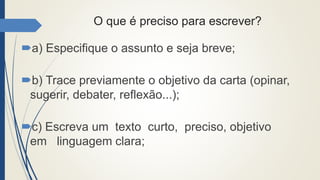 O que é preciso para escrever?
a) Especifique o assunto e seja breve;
b) Trace previamente o objetivo da carta (opinar,
sugerir, debater, reflexão...);
c) Escreva um texto curto, preciso, objetivo
em linguagem clara;
 