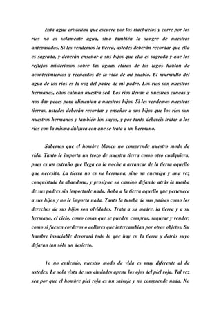 Esta agua cristalina que escurre por los riachuelos y corre por los
ríos no es solamente agua, sino también la sangre de nuestros
antepasados. Si les vendemos la tierra, ustedes deberán recordar que ella
es sagrada, y deberán enseñar a sus hijos que ella es sagrada y que los
reflejos misteriosos sobre las aguas claras de los lagos hablan de
acontecimientos y recuerdos de la vida de mi pueblo. El murmullo del
agua de los ríos es la voz del padre de mi padre. Los ríos son nuestros
hermanos, ellos calman nuestra sed. Los ríos llevan a nuestras canoas y
nos dan peces para alimentan a nuestros hijos. Si les vendemos nuestras
tierras, ustedes deberán recordar y enseñar a sus hijos que los ríos son
nuestros hermanos y también los suyos, y por tanto deberéis tratar a los
ríos con la misma dulzura con que se trata a un hermano.
Sabemos que el hombre blanco no comprende nuestro modo de
vida. Tanto le importa un trozo de nuestra tierra como otro cualquiera,
pues es un extraño que llega en la noche a arrancar de la tierra aquello
que necesita. La tierra no es su hermana, sino su enemiga y una vez
conquistada la abandona, y prosigue su camino dejando atrás la tumba
de sus padres sin importarle nada. Roba a la tierra aquello que pertenece
a sus hijos y no le importa nada. Tanto la tumba de sus padres como los
derechos de sus hijos son olvidados. Trata a su madre, la tierra y a su
hermano, el cielo, como cosas que se pueden comprar, saquear y vender,
como si fuesen corderos o collares que intercambian por otros objetos. Su
hambre insaciable devorará todo lo que hay en la tierra y detrás suyo
dejaran tan sólo un desierto.
Yo no entiendo, nuestro modo de vida es muy diferente al de
ustedes. La sola vista de sus ciudades apena los ojos del piel roja. Tal vez
sea por que el hombre piel roja es un salvaje y no comprende nada. No
 