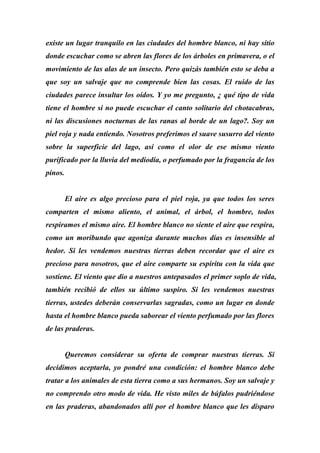 existe un lugar tranquilo en las ciudades del hombre blanco, ni hay sitio
donde escuchar como se abren las flores de los árboles en primavera, o el
movimiento de las alas de un insecto. Pero quizás también esto se deba a
que soy un salvaje que no comprende bien las cosas. El ruido de las
ciudades parece insultar los oídos. Y yo me pregunto, ¿ qué tipo de vida
tiene el hombre si no puede escuchar el canto solitario del chotacabras,
ni las discusiones nocturnas de las ranas al borde de un lago?. Soy un
piel roja y nada entiendo. Nosotros preferimos el suave susurro del viento
sobre la superficie del lago, así como el olor de ese mismo viento
purificado por la lluvia del mediodía, o perfumado por la fragancia de los
pinos.
El aire es algo precioso para el piel roja, ya que todos los seres
comparten el mismo aliento, el animal, el árbol, el hombre, todos
respiramos el mismo aire. El hombre blanco no siente el aire que respira,
como un moribundo que agoniza durante muchos días es insensible al
hedor. Si les vendemos nuestras tierras deben recordar que el aire es
precioso para nosotros, que el aire comparte su espíritu con la vida que
sostiene. El viento que dio a nuestros antepasados el primer soplo de vida,
también recibió de ellos su último suspiro. Si les vendemos nuestras
tierras, ustedes deberán conservarlas sagradas, como un lugar en donde
hasta el hombre blanco pueda saborear el viento perfumado por las flores
de las praderas.
Queremos considerar su oferta de comprar nuestras tierras. Si
decidimos aceptarla, yo pondré una condición: el hombre blanco debe
tratar a los animales de esta tierra como a sus hermanos. Soy un salvaje y
no comprendo otro modo de vida. He visto miles de búfalos pudriéndose
en las praderas, abandonados allí por el hombre blanco que les disparo
 