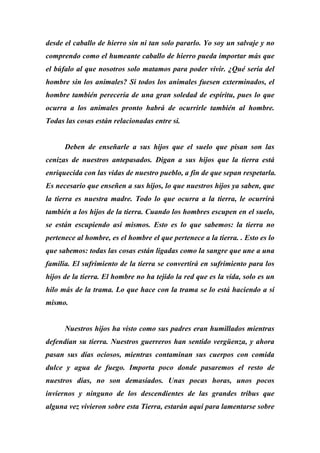 desde el caballo de hierro sin ni tan solo pararlo. Yo soy un salvaje y no
comprendo como el humeante caballo de hierro pueda importar más que
el búfalo al que nosotros solo matamos para poder vivir. ¿Qué sería del
hombre sin los animales? Si todos los animales fuesen exterminados, el
hombre también perecería de una gran soledad de espíritu, pues lo que
ocurra a los animales pronto habrá de ocurrirle también al hombre.
Todas las cosas están relacionadas entre si.
Deben de enseñarle a sus hijos que el suelo que pisan son las
cenizas de nuestros antepasados. Digan a sus hijos que la tierra está
enriquecida con las vidas de nuestro pueblo, a fin de que sepan respetarla.
Es necesario que enseñen a sus hijos, lo que nuestros hijos ya saben, que
la tierra es nuestra madre. Todo lo que ocurra a la tierra, le ocurrirá
también a los hijos de la tierra. Cuando los hombres escupen en el suelo,
se están escupiendo así mismos. Esto es lo que sabemos: la tierra no
pertenece al hombre, es el hombre el que pertenece a la tierra. . Esto es lo
que sabemos: todas las cosas están ligadas como la sangre que une a una
familia. El sufrimiento de la tierra se convertirá en sufrimiento para los
hijos de la tierra. El hombre no ha tejido la red que es la vida, solo es un
hilo más de la trama. Lo que hace con la trama se lo está haciendo a sí
mismo.
Nuestros hijos ha visto como sus padres eran humillados mientras
defendían su tierra. Nuestros guerreros han sentido vergüenza, y ahora
pasan sus días ociosos, mientras contaminan sus cuerpos con comida
dulce y agua de fuego. Importa poco donde pasaremos el resto de
nuestros días, no son demasiados. Unas pocas horas, unos pocos
inviernos y ninguno de los descendientes de las grandes tribus que
alguna vez vivieron sobre esta Tierra, estarán aquí para lamentarse sobre
 