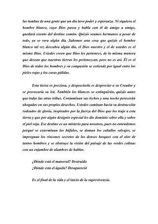 las tumbas de una gente que un día tuvo poder y esperanza. Ni siquiera el
hombre blanco, cuyo Dios pasea y habla con él de amigo a amigo,
quedará exento del destino común. Quizás seamos hermanos a pesar de
todo, ya se vera algún día. Sabemos una cosa que quizás el hombre
blanco tal vez descubra algún día, el Dios nuestro y el de ustedes es el
mismo Dios. Ustedes creen que Dios les pertenece, de la misma manera
que desean que nuestras tierras les pertenezcan, pero no es así. Él es el
Dios de todos los hombres y su compasión se extiende por igual entre los
pieles rojas y los caras pálidas.
Esta tierra es preciosa, y despreciarla es despreciar a su Creador y
se provocaría su irá. También los blancos se extinguirán, quizás antes
que todas las otras tribus. Contaminan sus lechos y una noche perecerán
ahogados en sus propios desechos. Ustedes caminan hacia su destrucción
rodeados de gloria, inspirados por la fuerza del Dios que los trajo a esta
tierra y que por algún designio especial les dio dominio sobre ella y sobre
el piel roja. Ese destino es un misterio para nosotros, pues no entendemos
porqué se exterminan los búfalos, se doman los caballos salvajes, se
impregnan los rincones secretos de los densos bosques con el olor de
tantos hombres y se obstruye la visión del paisaje de las verdes colinas
con un enjambre de alambres de hablar.
¿Dónde está el matorral? Destruido
¿Dónde esta el águila? Desapareció
Es el final de la vida y el inicio de la supervivencia.
 