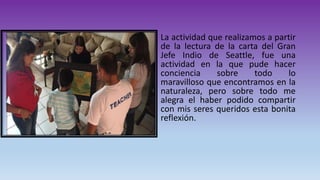 La actividad que realizamos a partir
de la lectura de la carta del Gran
Jefe Indio de Seattle, fue una
actividad en la que pude hacer
conciencia sobre todo lo
maravilloso que encontramos en la
naturaleza, pero sobre todo me
alegra el haber podido compartir
con mis seres queridos esta bonita
reflexión.
 