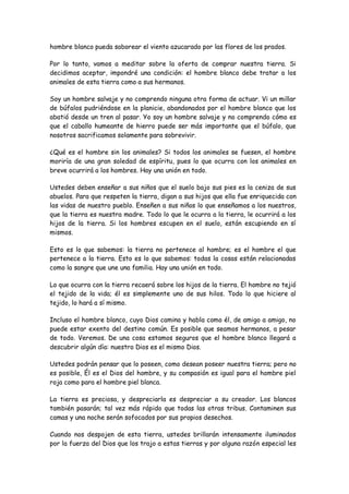 hombre blanco pueda saborear el viento azucarado por las flores de los prados.
Por lo tanto, vamos a meditar sobre la oferta de comprar nuestra tierra. Si
decidimos aceptar, impondré una condición: el hombre blanco debe tratar a los
animales de esta tierra como a sus hermanos.
Soy un hombre salvaje y no comprendo ninguna otra forma de actuar. Vi un millar
de búfalos pudriéndose en la planicie, abandonados por el hombre blanco que los
abatió desde un tren al pasar. Yo soy un hombre salvaje y no comprendo cómo es
que el caballo humeante de hierro puede ser más importante que el búfalo, que
nosotros sacrificamos solamente para sobrevivir.
¿Qué es el hombre sin los animales? Si todos los animales se fuesen, el hombre
moriría de una gran soledad de espíritu, pues lo que ocurra con los animales en
breve ocurrirá a los hombres. Hay una unión en todo.
Ustedes deben enseñar a sus niños que el suelo bajo sus pies es la ceniza de sus
abuelos. Para que respeten la tierra, digan a sus hijos que ella fue enriquecida con
las vidas de nuestro pueblo. Enseñen a sus niños lo que enseñamos a los nuestros,
que la tierra es nuestra madre. Todo lo que le ocurra a la tierra, le ocurrirá a los
hijos de la tierra. Si los hombres escupen en el suelo, están escupiendo en sí
mismos.
Esto es lo que sabemos: la tierra no pertenece al hombre; es el hombre el que
pertenece a la tierra. Esto es lo que sabemos: todas la cosas están relacionadas
como la sangre que une una familia. Hay una unión en todo.
Lo que ocurra con la tierra recaerá sobre los hijos de la tierra. El hombre no tejió
el tejido de la vida; él es simplemente uno de sus hilos. Todo lo que hiciere al
tejido, lo hará a sí mismo.
Incluso el hombre blanco, cuyo Dios camina y habla como él, de amigo a amigo, no
puede estar exento del destino común. Es posible que seamos hermanos, a pesar
de todo. Veremos. De una cosa estamos seguros que el hombre blanco llegará a
descubrir algún día: nuestro Dios es el mismo Dios.
Ustedes podrán pensar que lo poseen, como desean poseer nuestra tierra; pero no
es posible, Él es el Dios del hombre, y su compasión es igual para el hombre piel
roja como para el hombre piel blanca.
La tierra es preciosa, y despreciarla es despreciar a su creador. Los blancos
también pasarán; tal vez más rápido que todas las otras tribus. Contaminen sus
camas y una noche serán sofocados por sus propios desechos.
Cuando nos despojen de esta tierra, ustedes brillarán intensamente iluminados
por la fuerza del Dios que los trajo a estas tierras y por alguna razón especial les
 