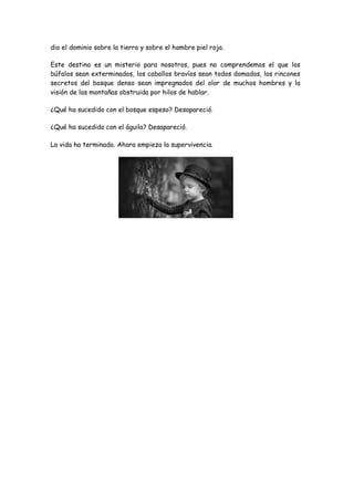 dio el dominio sobre la tierra y sobre el hombre piel roja.
Este destino es un misterio para nosotros, pues no comprendemos el que los
búfalos sean exterminados, los caballos bravíos sean todos domados, los rincones
secretos del bosque denso sean impregnados del olor de muchos hombres y la
visión de las montañas obstruida por hilos de hablar.
¿Qué ha sucedido con el bosque espeso? Desapareció.
¿Qué ha sucedido con el águila? Desapareció.
La vida ha terminado. Ahora empieza la supervivencia.
 