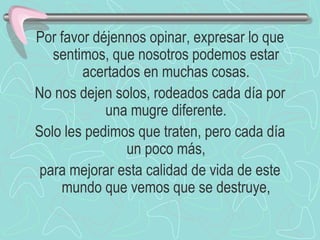 Por favor déjennos opinar, expresar lo que sentimos, que nosotros podemos estar acertados en muchas cosas. No nos dejen solos, rodeados cada día por una mugre diferente. Solo les pedimos que traten, pero cada día un poco más, para mejorar esta calidad de vida de este mundo que vemos que se destruye, 