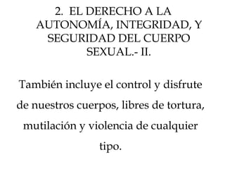 También incluye el control y disfrute
de nuestros cuerpos, libres de tortura,
mutilación y violencia de cualquier
tipo.
2. EL DERECHO A LA
AUTONOMÍA, INTEGRIDAD, Y
SEGURIDAD DEL CUERPO
SEXUAL.- II.
 