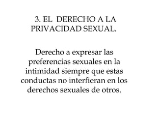 3. EL DERECHO A LA
PRIVACIDAD SEXUAL.
Derecho a expresar las
preferencias sexuales en la
intimidad siempre que estas
conductas no interfieran en los
derechos sexuales de otros.
 