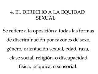 Se refiere a la oposición a todas las formas
de discriminación por razones de sexo,
género, orientación sexual, edad, raza,
clase social, religión, o discapacidad
física, psíquica, o sensorial.
4. EL DERECHO A LA EQUIDAD
SEXUAL.
 