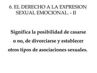 Significa la posibilidad de casarse
o no, de divorciarse y establecer
otros tipos de asociaciones sexuales.
6. EL DERECHO A LA EXPRESION
SEXUAL EMOCIONAL. - II
 