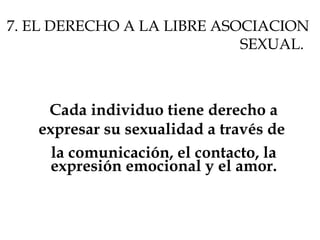 7. EL DERECHO A LA LIBRE ASOCIACION
SEXUAL.
Cada individuo tiene derecho a
expresar su sexualidad a través de
la comunicación, el contacto, la
expresión emocional y el amor.
 