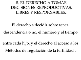 8. EL DERECHO A TOMAR
DECISIONES REPRODUCTIVAS,
LIBRES Y RESPONSABLES.
El derecho a decidir sobre tener
descendencia o no, el número y el tiempo
entre cada hijo, y el derecho al acceso a los
Métodos de regulación de la fertilidad .
 