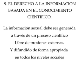 9. EL DERECHO A LA INFORMACION
BASADA EN EL CONOCIMIENTO
CIENTIFICO.
La información sexual debe ser generada
a través de un proceso científico
Libre de presiones externas.
Y difundido de forma apropiada
en todos los niveles sociales
 
