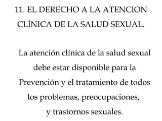 11. EL DERECHO A LA ATENCION
CLÍNICA DE LA SALUD SEXUAL.
La atención clínica de la salud sexual
debe estar disponible para la
Prevención y el tratamiento de todos
los problemas, preocupaciones,
y trastornos sexuales.
 