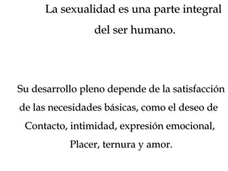La sexualidad es una parte integralLa sexualidad es una parte integral
del ser humano.del ser humano.
Su desarrollo pleno depende de la satisfacciónSu desarrollo pleno depende de la satisfacción
de las necesidades básicas, como el deseo dede las necesidades básicas, como el deseo de
Contacto, intimidad, expresión emocional,Contacto, intimidad, expresión emocional,
Placer, ternura y amor.Placer, ternura y amor.
 