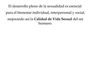 El desarrollo pleno de la sexualidad es esencial
para el bienestar individual, interpersonal y social,
mejorando así la Calidad de Vida Sexual del ser
humano.
 