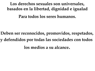 Los derechos sexuales son universales,
basados en la libertad, dignidad e igualad
Para todos los seres humanos.
Deben ser reconocidos, promovidos, respetados,
y defendidos por todas las sociedades con todos
los medios a su alcance.
 