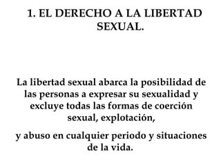 1. EL DERECHO A LA LIBERTAD
SEXUAL.
La libertad sexual abarca la posibilidad de
las personas a expresar su sexualidad y
excluye todas las formas de coerción
sexual, explotación,
y abuso en cualquier periodo y situaciones
de la vida.
 