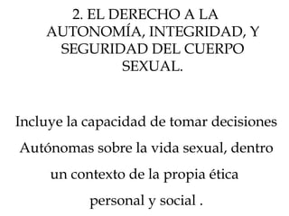 2. EL DERECHO A LA
AUTONOMÍA, INTEGRIDAD, Y
SEGURIDAD DEL CUERPO
SEXUAL.
Incluye la capacidad de tomar decisiones
Autónomas sobre la vida sexual, dentro
un contexto de la propia ética
personal y social .
 